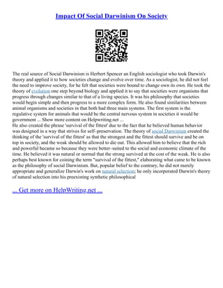 Impact Of Social Darwinism On Society
The real source of Social Darwinism is Herbert Spencer an English sociologist who took Darwin's
theory and applied it to how societies change and evolve over time. As a sociologist, he did not feel
the need to improve society, for he felt that societies were bound to change own its own. He took the
theory of evolution one step beyond biology and applied it to say that societies were organisms that
progress through changes similar to that of a living species. It was his philosophy that societies
would begin simple and then progress to a more complex form. He also found similarities between
animal organisms and societies in that both had three main systems. The first system is the
regulative system for animals that would be the central nervous system in societies it would be
government ... Show more content on Helpwriting.net ...
He also created the phrase 'survival of the fittest' due to the fact that he believed human behavior
was designed in a way that strives for self–preservation. The theory of social Darwinism created the
thinking of the 'survival of the fittest' as that the strongest and the fittest should survive and be on
top in society, and the weak should be allowed to die out. This allowed him to believe that the rich
and powerful became so because they were better–suited to the social and economic climate of the
time. He believed it was natural or normal that the strong survived at the cost of the weak. He is also
perhaps best known for coining the term "survival of the fittest," elaborating what came to be known
as the philosophy of social Darwinism. But, popular belief to the contrary, he did not merely
appropriate and generalize Darwin's work on natural selection; he only incorporated Darwin's theory
of natural selection into his preexisting synthetic philosophical
... Get more on HelpWriting.net ...
 