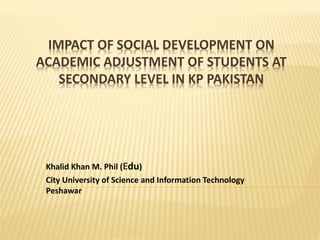 IMPACT OF SOCIAL DEVELOPMENT ON
ACADEMIC ADJUSTMENT OF STUDENTS AT
SECONDARY LEVEL IN KP PAKISTAN
Khalid Khan M. Phil (Edu)
City University of Science and Information Technology
Peshawar
 