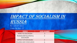 IMPACT OF SOCIALISM IN
RUSSIA
By – Soham Jana
Class- 9B, Roll – 27.
TOPICS SLIDE NUMBER
INTRO TO SOCIALISM 2
RUSSIAN REVOLUTION &
SOCIALISM
3
IMPACT OF SOCIALISM 4
STALINISM AND CONCLUSION 5
 