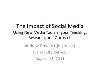 The Impact of Social Media
Using New Media Tools in your Teaching,
        Research, and Outreach
      Andrew Gossen (@agossen)
          ILR Faculty Retreat
            August 18, 2011
 