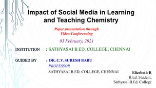 Elizebeth R
B.Ed. Student,
Sathyasai B.Ed. College
Impact of Social Media in Learning
and Teaching Chemistry
Paper presentation through
Video Conferencing
: SATHYASAI B.ED. COLLEGE, CHENNAI
: DR. C.V. SURESH BABU
PROFESSOR
SATHYASAI B.ED. COLLEGE, CHENNAI
03 February, 2021
 