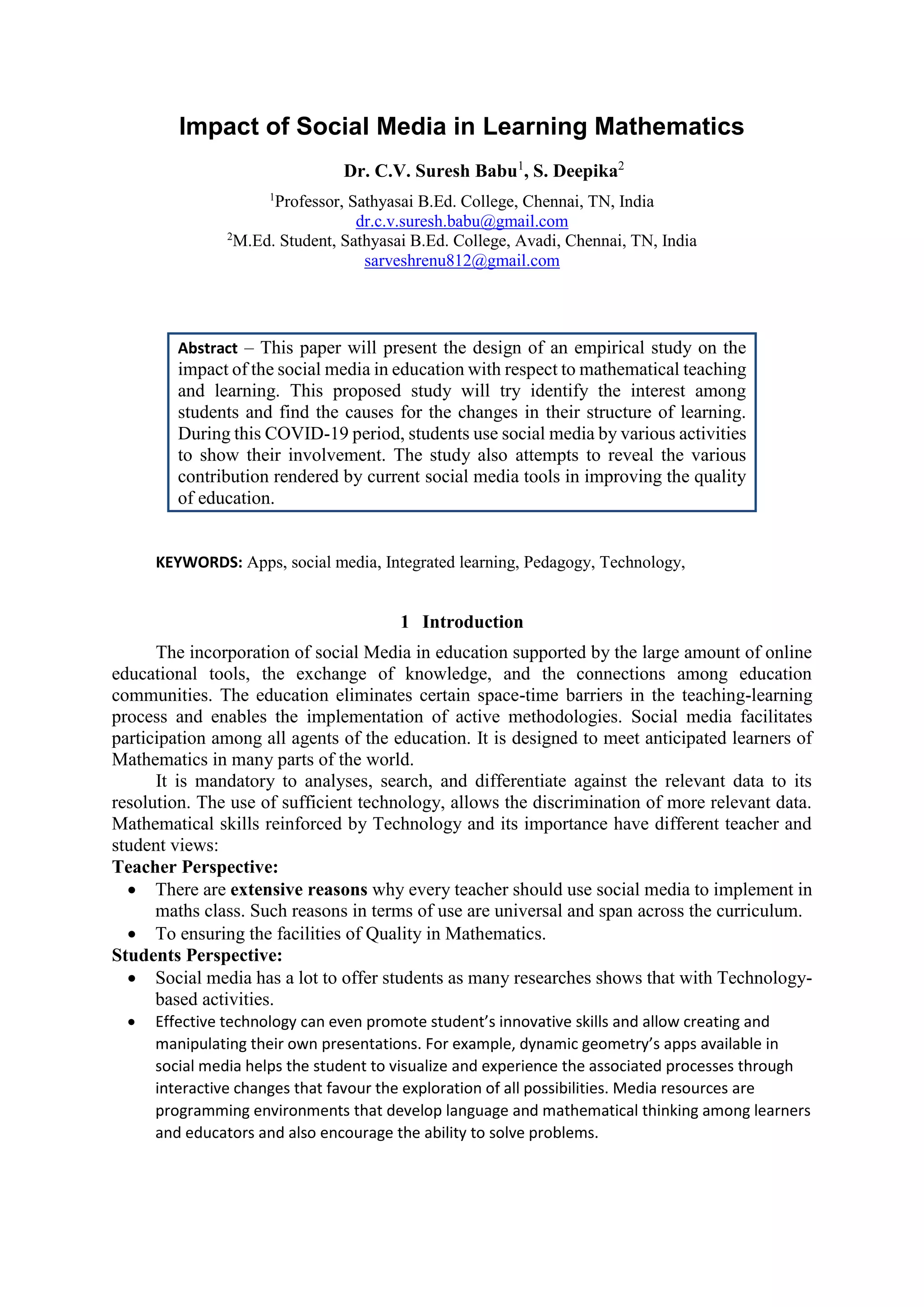 Impact of Social Media in Learning Mathematics
Dr. C.V. Suresh Babu1
, S. Deepika2
1
Professor, Sathyasai B.Ed. College, Chennai, TN, India
dr.c.v.suresh.babu@gmail.com
2
M.Ed. Student, Sathyasai B.Ed. College, Avadi, Chennai, TN, India
sarveshrenu812@gmail.com
Abstract – This paper will present the design of an empirical study on the
impact of the social media in education with respect to mathematical teaching
and learning. This proposed study will try identify the interest among
students and find the causes for the changes in their structure of learning.
During this COVID-19 period, students use social media by various activities
to show their involvement. The study also attempts to reveal the various
contribution rendered by current social media tools in improving the quality
of education.
KEYWORDS: Apps, social media, Integrated learning, Pedagogy, Technology,
1 Introduction
The incorporation of social Media in education supported by the large amount of online
educational tools, the exchange of knowledge, and the connections among education
communities. The education eliminates certain space-time barriers in the teaching-learning
process and enables the implementation of active methodologies. Social media facilitates
participation among all agents of the education. It is designed to meet anticipated learners of
Mathematics in many parts of the world.
It is mandatory to analyses, search, and differentiate against the relevant data to its
resolution. The use of sufficient technology, allows the discrimination of more relevant data.
Mathematical skills reinforced by Technology and its importance have different teacher and
student views:
Teacher Perspective:
 There are extensive reasons why every teacher should use social media to implement in
maths class. Such reasons in terms of use are universal and span across the curriculum.
 To ensuring the facilities of Quality in Mathematics.
Students Perspective:
 Social media has a lot to offer students as many researches shows that with Technology-
based activities.
 Effective technology can even promote student’s innovative skills and allow creating and
manipulating their own presentations. For example, dynamic geometry’s apps available in
social media helps the student to visualize and experience the associated processes through
interactive changes that favour the exploration of all possibilities. Media resources are
programming environments that develop language and mathematical thinking among learners
and educators and also encourage the ability to solve problems.
 