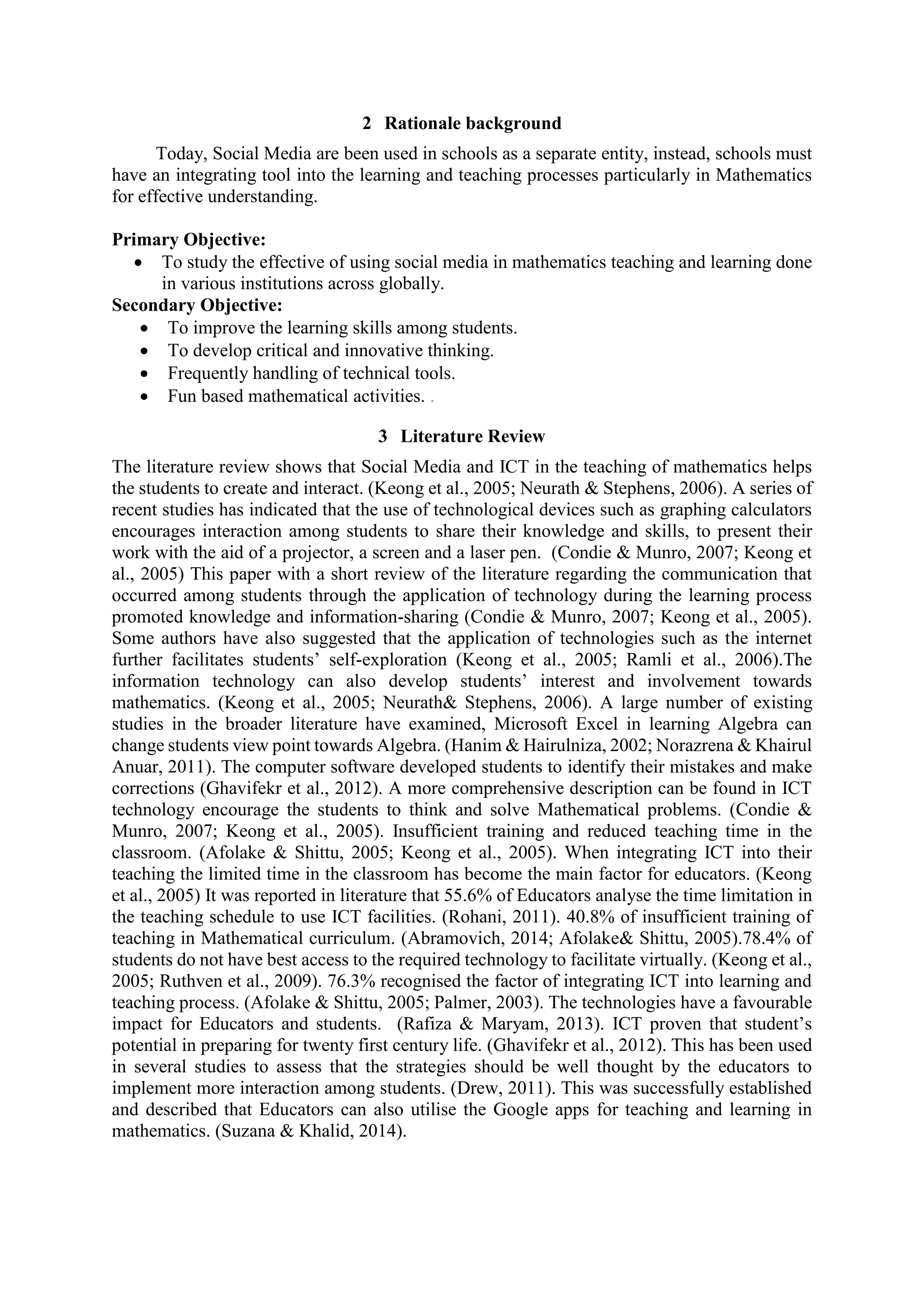2 Rationale background
Today, Social Media are been used in schools as a separate entity, instead, schools must
have an integrating tool into the learning and teaching processes particularly in Mathematics
for effective understanding.
Primary Objective:
 To study the effective of using social media in mathematics teaching and learning done
in various institutions across globally.
Secondary Objective:
 To improve the learning skills among students.
 To develop critical and innovative thinking.
 Frequently handling of technical tools.
 Fun based mathematical activities. .
3 Literature Review
The literature review shows that Social Media and ICT in the teaching of mathematics helps
the students to create and interact. (Keong et al., 2005; Neurath & Stephens, 2006). A series of
recent studies has indicated that the use of technological devices such as graphing calculators
encourages interaction among students to share their knowledge and skills, to present their
work with the aid of a projector, a screen and a laser pen. (Condie & Munro, 2007; Keong et
al., 2005) This paper with a short review of the literature regarding the communication that
occurred among students through the application of technology during the learning process
promoted knowledge and information-sharing (Condie & Munro, 2007; Keong et al., 2005).
Some authors have also suggested that the application of technologies such as the internet
further facilitates students’ self-exploration (Keong et al., 2005; Ramli et al., 2006).The
information technology can also develop students’ interest and involvement towards
mathematics. (Keong et al., 2005; Neurath& Stephens, 2006). A large number of existing
studies in the broader literature have examined, Microsoft Excel in learning Algebra can
change students view point towards Algebra. (Hanim & Hairulniza, 2002; Norazrena & Khairul
Anuar, 2011). The computer software developed students to identify their mistakes and make
corrections (Ghavifekr et al., 2012). A more comprehensive description can be found in ICT
technology encourage the students to think and solve Mathematical problems. (Condie &
Munro, 2007; Keong et al., 2005). Insufficient training and reduced teaching time in the
classroom. (Afolake & Shittu, 2005; Keong et al., 2005). When integrating ICT into their
teaching the limited time in the classroom has become the main factor for educators. (Keong
et al., 2005) It was reported in literature that 55.6% of Educators analyse the time limitation in
the teaching schedule to use ICT facilities. (Rohani, 2011). 40.8% of insufficient training of
teaching in Mathematical curriculum. (Abramovich, 2014; Afolake& Shittu, 2005).78.4% of
students do not have best access to the required technology to facilitate virtually. (Keong et al.,
2005; Ruthven et al., 2009). 76.3% recognised the factor of integrating ICT into learning and
teaching process. (Afolake & Shittu, 2005; Palmer, 2003). The technologies have a favourable
impact for Educators and students. (Rafiza & Maryam, 2013). ICT proven that student’s
potential in preparing for twenty first century life. (Ghavifekr et al., 2012). This has been used
in several studies to assess that the strategies should be well thought by the educators to
implement more interaction among students. (Drew, 2011). This was successfully established
and described that Educators can also utilise the Google apps for teaching and learning in
mathematics. (Suzana & Khalid, 2014).
 