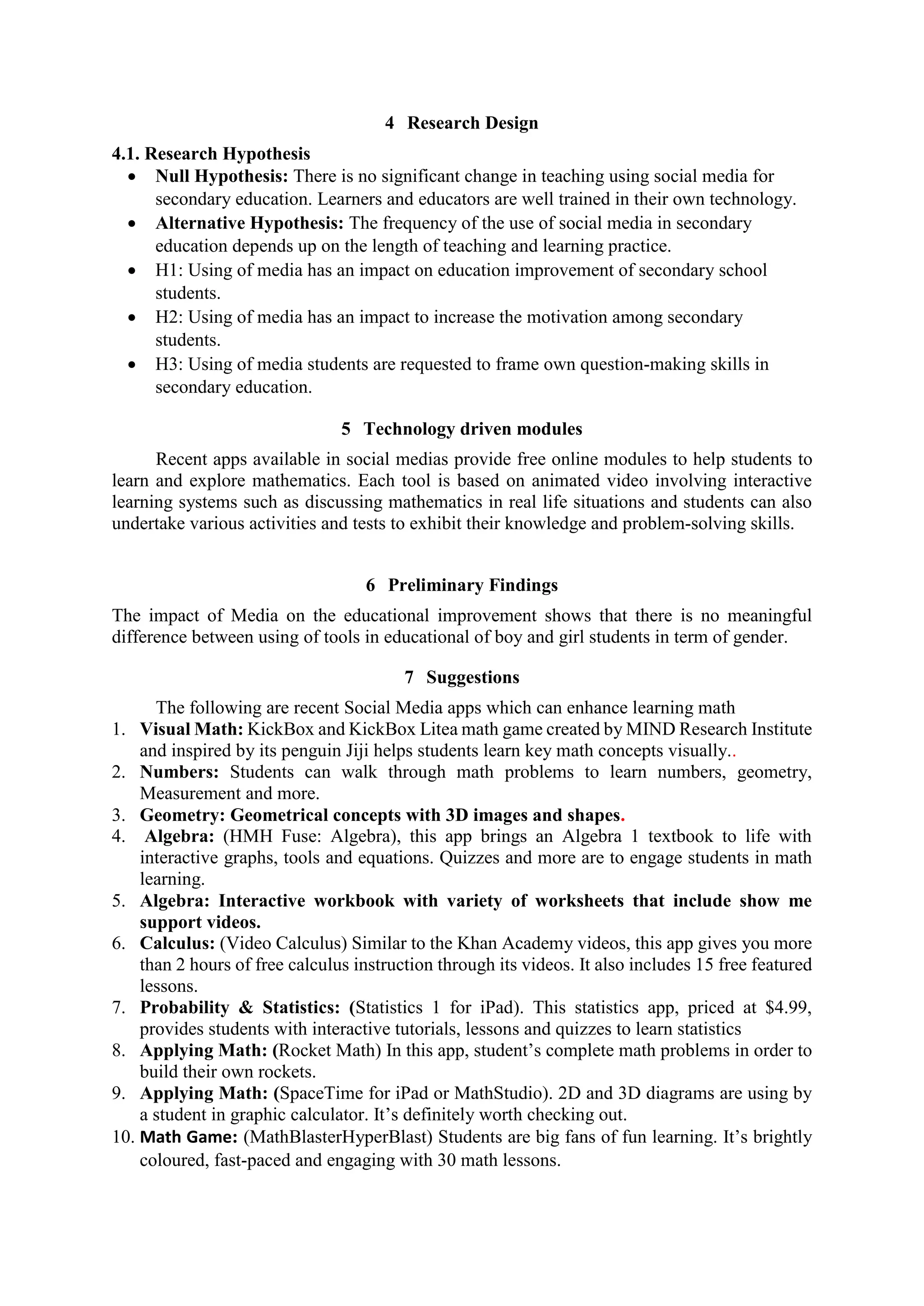 4 Research Design
4.1. Research Hypothesis
 Null Hypothesis: There is no significant change in teaching using social media for
secondary education. Learners and educators are well trained in their own technology.
 Alternative Hypothesis: The frequency of the use of social media in secondary
education depends up on the length of teaching and learning practice.
 H1: Using of media has an impact on education improvement of secondary school
students.
 H2: Using of media has an impact to increase the motivation among secondary
students.
 H3: Using of media students are requested to frame own question-making skills in
secondary education.
5 Technology driven modules
Recent apps available in social medias provide free online modules to help students to
learn and explore mathematics. Each tool is based on animated video involving interactive
learning systems such as discussing mathematics in real life situations and students can also
undertake various activities and tests to exhibit their knowledge and problem-solving skills.
6 Preliminary Findings
The impact of Media on the educational improvement shows that there is no meaningful
difference between using of tools in educational of boy and girl students in term of gender.
7 Suggestions
The following are recent Social Media apps which can enhance learning math
1. Visual Math: KickBox and KickBox Litea math game created by MIND Research Institute
and inspired by its penguin Jiji helps students learn key math concepts visually..
2. Numbers: Students can walk through math problems to learn numbers, geometry,
Measurement and more.
3. Geometry: Geometrical concepts with 3D images and shapes.
4. Algebra: (HMH Fuse: Algebra), this app brings an Algebra 1 textbook to life with
interactive graphs, tools and equations. Quizzes and more are to engage students in math
learning.
5. Algebra: Interactive workbook with variety of worksheets that include show me
support videos.
6. Calculus: (Video Calculus) Similar to the Khan Academy videos, this app gives you more
than 2 hours of free calculus instruction through its videos. It also includes 15 free featured
lessons.
7. Probability & Statistics: (Statistics 1 for iPad). This statistics app, priced at $4.99,
provides students with interactive tutorials, lessons and quizzes to learn statistics
8. Applying Math: (Rocket Math) In this app, student’s complete math problems in order to
build their own rockets.
9. Applying Math: (SpaceTime for iPad or MathStudio). 2D and 3D diagrams are using by
a student in graphic calculator. It’s definitely worth checking out.
10. Math Game: (MathBlasterHyperBlast) Students are big fans of fun learning. It’s brightly
coloured, fast-paced and engaging with 30 math lessons.
 