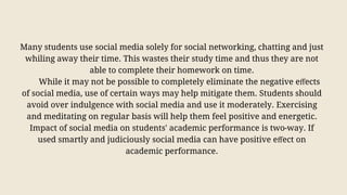 Many students use social media solely for social networking, chatting and just
whiling away their time. This wastes their study time and thus they are not
able to complete their homework on time.
While it may not be possible to completely eliminate the negative eﬀects
of social media, use of certain ways may help mitigate them. Students should
avoid over indulgence with social media and use it moderately. Exercising
and meditating on regular basis will help them feel positive and energetic.
Impact of social media on students' academic performance is two-way. If
used smartly and judiciously social media can have positive eﬀect on
academic performance.
 