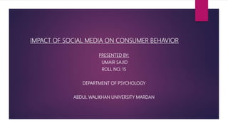IMPACT OF SOCIAL MEDIA ON CONSUMER BEHAVIOR
PRESENTED BY:
UMAIR SAJID
ROLL NO. 15
DEPARTMENT OF PSYCHOLOGY
ABDUL WALIKHAN UNIVERSITY MARDAN
 