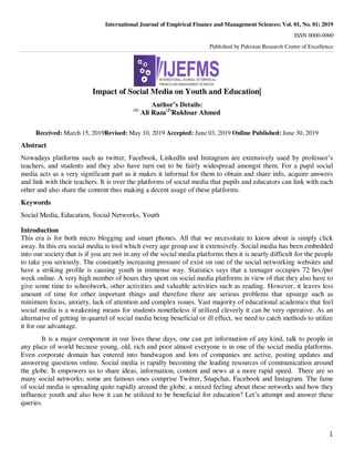 International Journal of Empirical Finance and Management Sciences; Vol. 01, No. 01; 2019
ISSN 0000-0000
Published by Pakistan Research Center of Excellence
1
Impact of Social Media on Youth and Education|
Author’s Details:
(1)
Ali Raza(2)
Rukhsar Ahmed
Received: March 15, 2019Revised: May 10, 2019 Accepted: June 03, 2019 Online Published: June 30, 2019
Abstract
Nowadays platforms such as twitter, Facebook, LinkedIn and Instagram are extensively used by professor’s
teachers, and students and they also have turn out to be fairly widespread amongst them. For a pupil social
media acts as a very significant part as it makes it informal for them to obtain and share info, acquire answers
and link with their teachers. It is over the platforms of social media that pupils and educators can link with each
other and also share the content thus making a decent usage of these platforms.
Keywords
Social Media, Education, Social Networks, Youth
Introduction
This era is for both micro blogging and smart phones. All that we necessitate to know about is simply click
away. In this era social media is tool which every age group use it extensively. Social media has been embedded
into our society that is if you are not in any of the social media platforms then it is nearly difficult for the people
to take you seriously. The constantly increasing pressure of exist on one of the social networking websites and
have a striking profile is causing youth in immense way. Statistics says that a teenager occupies 72 hrs./per
week online. A very high number of hours they spent on social media platforms in view of that they also have to
give some time to schoolwork, other activities and valuable activities such as reading. However, it leaves less
amount of time for other important things and therefore there are serious problems that upsurge such as
minimum focus, anxiety, lack of attention and complex issues. Vast majority of educational academics that feel
social media is a weakening means for students nonetheless if utilized cleverly it can be very operative. As an
alternative of getting in quarrel of social media being beneficial or ill effect, we need to catch methods to utilize
it for our advantage.
It is a major component in our lives these days, one can get information of any kind, talk to people in
any place of world because young, old, rich and poor almost everyone is in one of the social media platforms.
Even corporate domain has entered into bandwagon and lots of companies are active, posting updates and
answering questions online. Social media is rapidly becoming the leading resources of communication around
the globe. It empowers us to share ideas, information, content and news at a more rapid speed. There are so
many social networks; some are famous ones comprise Twitter, Snapchat, Facebook and Instagram. The fame
of social media is spreading quite rapidly around the globe, a mixed feeling about these networks and how they
influence youth and also how it can be utilized to be beneficial for education? Let’s attempt and answer these
queries.
 