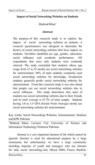 Impact of Social…. Abasyn Journal of Social Sciences V
ol. 5 No. 2
Shahzad Khan 56
Impact of Social Networking Websites on Students
Shahzad Khan1
Abstract
The purpose of this research study is to explore the
impact of social networking websites on students. A
research questionnaire was designed to determine the
factors of social networking websites that have impact on
students. Variables identified are age, gender, education,
social influence and academic performance. 168
respondents that were only students were randomly
selected. The study concluded that students whose age
range from 15 to 25 mostly use social networking websites
for entertainment. 60% of male students commonly used
social networking websites for knowledge. Graduation
students generally prefer social networking websites for
entertainment. From this research study it was also found
that people can use social networking websites due to
social influence. This study determines that most of
students use social networking websites due to their friends
and its total average is 67.3% of total sample. Students
having 3.0 to 3.5 GPA (Grade Point Average) mostly use
social networking websites for entertainment.
Key words: Social Networking Websites, Entertainment, Students
and KPK Pakistan.
1
Shahzad Khan, Lecturer City University of Science and
Information Technology Peshawar Pakistan.
Internet is a very important element of life which cannot be
ignored. Internet is used for educational purpose by a large
community but unfortunately we have a large community
including majority of youth and teenagers who use Internet
for only social networking sites (Boyd, 2006). Trusov, Bucklin,
 