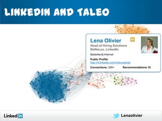 LinkedIn and Taleo

              Lena Olivier
              Head of Hiring Solutions
              BeNeLux, LinkedIn
              Nederland| Internet
              Public Profile:
              http://nl.linkedin.com/in/lenaolivier
              Connections: 500+            Recommendations 10




                                          Lenaolivier           1
 