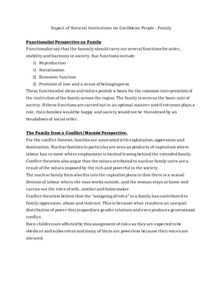 Impact of Societal Institutions on Caribbean People - Family
Functionalist Perspective on Family
Functionalist say that the fammily should carry out several functionsfor order,
stability and harmony in society. Suc functions include:
1) Reproduction
1) Socialisation
2) Economic function
3) Provision of love and a sense of belongingness
These functionalist ideas and values provide a basis for the common interpretation of
the institution of the family across the region.The family is seen as the basic unit of
society. If these functions are carried out in an optimal manner and if everyone plays a
role, then families would be happy and society would not be threatened by an
breakdown of social order.
The Family from a Conflict/Marxist Perspective.
For the conflict theorist, familiesare associated with exploitation,oppression and
domination. Nuclear families in particular are seen as products of capitalism where
labour has to move where employment is located leaving behind the extended family.
Conflict theorists also argue that the values attributed to nuclear family units are a
result of the values imposed by the rich and powerful in the society.
The nuclear family form also fits into the capitalist plans in that there is a sexual
division of labour where the man works outside, and the woman stays at home and
carries out the roles of wife, mother and homemaker.
Conflict theorists believe that the “assigning of roles” in a family has contributed to
family oppression, abuse and violence.This is because what resultsis an unequal
distribution of power that jeopardizes gender relations and even produces generational
conflict.
Even childrenare affected by this assignment of roles as they are expected to be
obedient and subservient and many of them are powerless because their voices are
silenced.
 