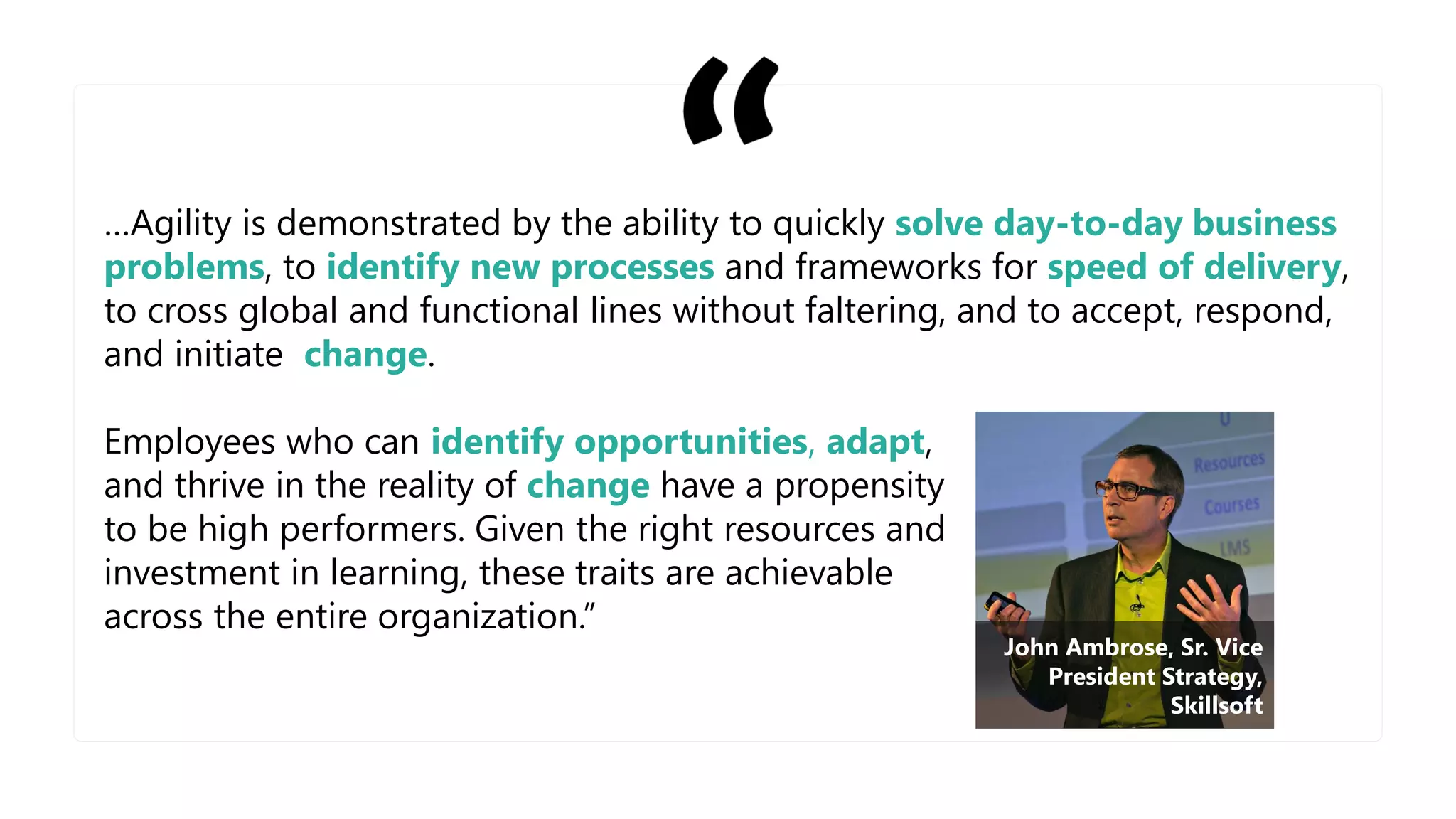 …Agility is demonstrated by the ability to quickly solve day-to-day business
problems, to identify new processes and frameworks for speed of delivery,
to cross global and functional lines without faltering, and to accept, respond,
and initiate change.
Employees who can identify opportunities, adapt,
and thrive in the reality of change have a propensity
to be high performers. Given the right resources and
investment in learning, these traits are achievable
across the entire organization.”
John Ambrose, Sr. Vice
President Strategy,
Skillsoft
 