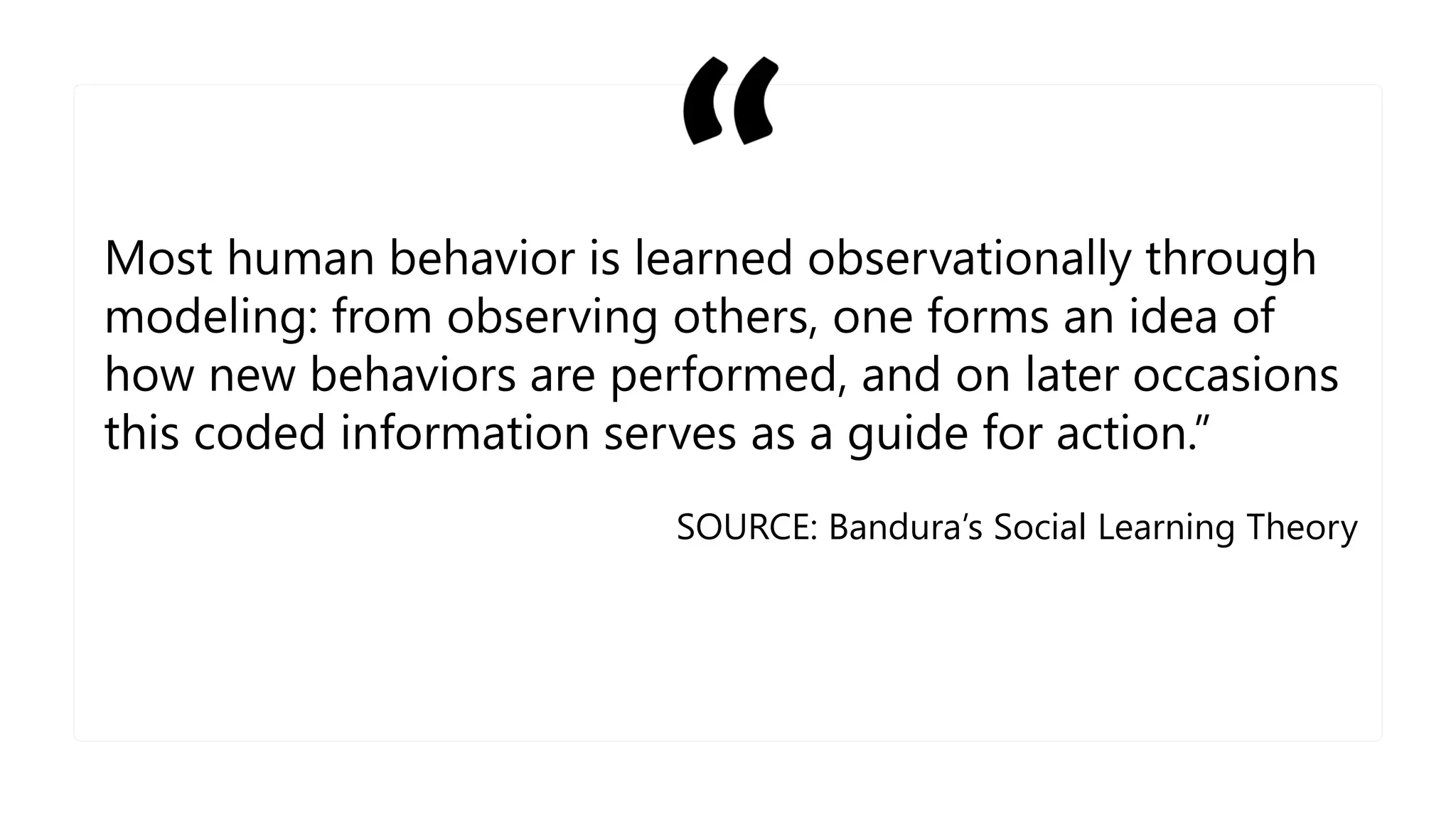 Most human behavior is learned observationally through
modeling: from observing others, one forms an idea of
how new behaviors are performed, and on later occasions
this coded information serves as a guide for action.”
SOURCE: Bandura’s Social Learning Theory
 