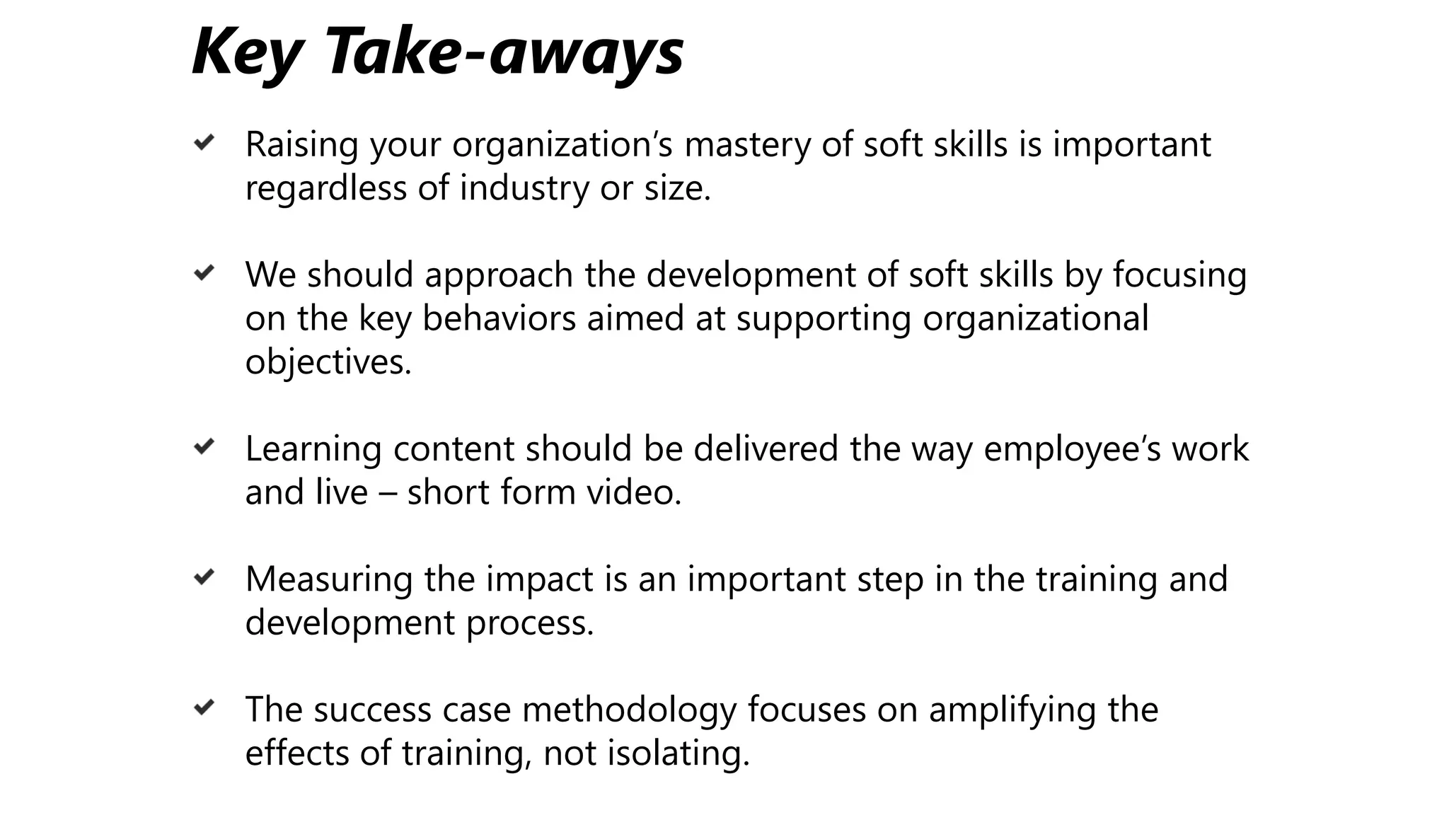 Key Take-aways
Raising your organization’s mastery of soft skills is important
regardless of industry or size.
We should approach the development of soft skills by focusing
on the key behaviors aimed at supporting organizational
objectives.
Learning content should be delivered the way employee’s work
and live – short form video.
Measuring the impact is an important step in the training and
development process.
The success case methodology focuses on amplifying the
effects of training, not isolating.
 