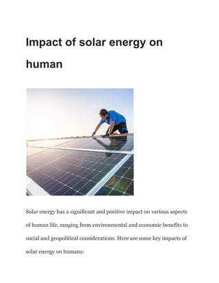 Impact of solar energy on
human
Solar energy has a significant and positive impact on various aspects
of human life, ranging from environmental and economic benefits to
social and geopolitical considerations. Here are some key impacts of
solar energy on humans:
 
