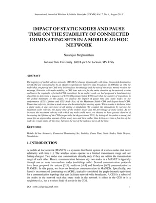 International Journal of Wireless & Mobile Networks (IJWMN) Vol. 7, No. 4, August 2015
DOI : 10.5121/ijwmn.2015.7401 1
IMPACT OF STATIC NODES AND PAUSE
TIME ON THE STABILITY OF CONNECTED
DOMINATING SETS IN A MOBILE AD HOC
NETWORK
Natarajan Meghanathan
Jackson State University, 1400 Lynch St, Jackson, MS, USA
ABSTRACT
The topology of mobile ad hoc networks (MANETs) change dynamically with time. Connected dominating
sets (CDS) are considered to be an effective topology for network-wide broadcasts in MANETs as only the
nodes that are part of the CDS need to broadcast the message and the rest of the nodes merely receive the
message. However, with node mobility, a CDS does not exist for the entire duration of the network session
and has to be regularly refreshed (CDS transition). In an earlier work, we had proposed a benchmarking
algorithm to determine a sequence of CDSs (Maximum Stable CDS) such that the number of transitions is
the global minimum. In this paper, we analyze the impact of pause time and static nodes on the
performance (CDS Lifetime and CDS Node Size) of the Maximum Stable CDS and degree-based CDS.
Pause time refers to the time a node stops at a location before moving again. When a node is declared to be
a static node, it does not move at all during a simulation. We conduct the simulations by varying the
maximum node velocity, the pause time of the mobile nodes and the percentage of static nodes. As we
increase the maximum velocity with which any node could move, we observe to have greater chances of
increasing the lifetime of the CDSs (especially the degree-based CDS) by letting all the nodes to move, but
pause for an appreciable amount of time every now and then, rather than letting a certain a fraction of the
nodes to remain static all the time, but have the rest of the nodes to move all the time.
KEYWORDS
Mobile Ad hoc Networks, Connected Dominating Set, Stability, Pause Time, Static Nodes, Node Degree,
Simulations
1. INTRODUCTION
A mobile ad hoc network (MANET) is a dynamic distributed system of wireless nodes that move
arbitrarily with time [1]. The wireless nodes operate in a limited transmission range and are
battery-charged. Two nodes can communicate directly only if they are within the transmission
range of each other. Hence, communication between any two nodes in a MANET is typically
through one or more intermediate nodes (multi-hop paths). Several communication protocols
have been proposed for unicast [2-3], multicast [4-5] and broadcast [6-7] communication in
MANETs. In this paper, we focus on broadcast communication in MANETs. Specifically, our
focus is on connected dominating sets (CDS), typically considered the graph-theoretic equivalent
for a communication topology that can facilitate network-wide broadcasts. A CDS is a subset of
the nodes in the network such that every node in the network is either in the CDS or is a
neighbour (i.e., has a wireless link) of a node in the CDS.
 