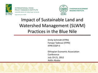 ETHIOPIAN DEVELOPMENT
                                 RESEARCH INSTITUTE




Impact of Sustainable Land and
Watershed Management (SLWM)
   Practices in the Blue Nile
            Emily Schmidt (IFPRI)
            Fanaye Tadesse (IFPRI)
            IFPRI ESSP-II

            Ethiopian Economic Association
            Conference
            July 19-21, 2012
            Addis Ababa


                                                         1
 