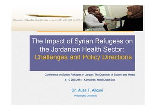 The Impact of Syrian Refugees
on the Jordanian Health Sector:
Challenges and Policy Directions
The Impact of Syrian Refugees on
the Jordanian Health Sector:
Challenges and Policy Directions
Conference on Syrian Refugees in Jordan: The Question of Society and MediaConference on Syrian Refugees in Jordan: The Question of Society and Media
88--1010 DecDec 20142014 ––Kempinski Hotel Dead SeaKempinski Hotel Dead Sea
Dr. Musa T. AjlouniDr. Musa T. Ajlouni
Philadelphia UniversityPhiladelphia University
 