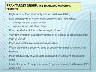 PRAN TARGET GROUP: THE SMALL AND MARGINAL
FARMERS
 High rates of food insecurity and no cash availability
 Low productiv...