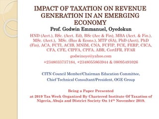 IMPACT OF TAXATION ON REVENUE
GENERATION IN AN EMERGING
ECONOMY
Prof. Godwin Emmanuel, Oyedokun
HND (Acct.), BSc. (Acct. Ed), BSc (Acc & Fin), MBA (Acct. & Fin.),
MSc. (Acct.), MSc. (Bus & Econs.), MTP (SA), PhD (Acct), PhD
(Fin), ACA, FCTI, ACIB, MNIM, CNA, FCFIP, FCE, FERP, CICA,
CFA, CFE, CIPFA, CPFA, ABR, CertIFR, FFAR
godwinoye@yahoo.com
+2348033737184, +2348055863944 & 08095491026
CITN Council Member/Chairman Education Committee,
Chief Technical Consultant/President, OGE Group
Being a Paper Presented
at 2019 Tax Week Organized By Chartered Institute Of Taxation of
Nigeria, Abuja and District Society On 14th November 2019.
 