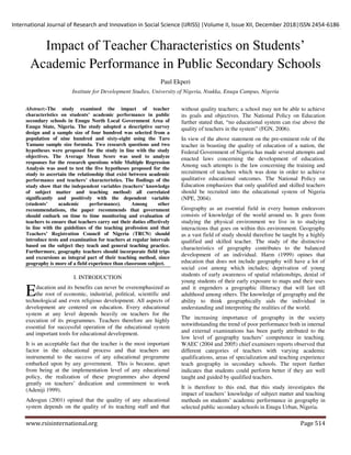International Journal of Research and Innovation in Social Science (IJRISS) |Volume II, Issue XII, December 2018|ISSN 2454-6186
www.rsisinternational.org Page 514
Impact of Teacher Characteristics on Students‟
Academic Performance in Public Secondary Schools
Paul Ekperi
Institute for Development Studies, University of Nigeria, Nsukka, Enugu Campus, Nigeria
Abstract:-The study examined the impact of teacher
characteristics on students’ academic performance in public
secondary schools in Enugu North Local Government Area of
Enugu State, Nigeria. The study adopted a descriptive survey
design and a sample size of four hundred was selected from a
population of nine hundred and sixty-eight using the Taro
Yamane sample size formula. Two research questions and two
hypotheses were proposed for the study in line with the study
objectives. The Average Mean Score was used to analyze
responses for the research questions while Multiple Regression
Analysis was used to test the five hypotheses proposed for the
study to ascertain the relationship that exist between academic
performance and teachers’ characteristics. The findings of the
study show that the independent variables (teachers’ knowledge
of subject matter and teaching method) all correlated
significantly and positively with the dependent variable
(students’ academic performance). Among other
recommendations, the paper recommends that government
should embark on time to time monitoring and evaluation of
teachers to ensure that teachers carry out their duties effectively
in line with the guidelines of the teaching profession and that
Teachers’ Registration Council of Nigeria (TRCN) should
introduce tests and examination for teachers at regular intervals
based on the subject they teach and general teaching practice.
Furthermore, geography teachers should incorporate field trips
and excursions as integral part of their teaching method, since
geography is more of a field experience than classroom subject.
I. INTRODUCTION
ducation and its benefits can never be overemphasized as
the root of economic, industrial, political, scientific and
technological and even religious development. All aspects of
development are centered on education. Every educational
system at any level depends heavily on teachers for the
execution of its programmes. Teachers therefore are highly
essential for successful operation of the educational system
and important tools for educational development.
It is an acceptable fact that the teacher is the most important
factor in the educational process and that teachers are
instrumental to the success of any educational programme
embarked upon by any government. This is because, apart
from being at the implementation level of any educational
policy, the realization of these programmes also depend
greatly on teachers‟ dedication and commitment to work
(Adeniji 1999).
Adeogun (2001) opined that the quality of any educational
system depends on the quality of its teaching staff and that
without quality teachers; a school may not be able to achieve
its goals and objectives. The National Policy on Education
further stated that, “no educational system can rise above the
quality of teachers in the system” (FGN, 2006).
In view of the above statement on the pre-eminent role of the
teacher in boasting the quality of education of a nation, the
Federal Government of Nigeria has made several attempts and
enacted laws concerning the development of education.
Among such attempts is the law concerning the training and
recruitment of teachers which was done in order to achieve
qualitative educational outcomes. The National Policy on
Education emphasizes that only qualified and skilled teachers
should be recruited into the educational system of Nigeria
(NPE, 2004).
Geography as an essential field in every human endeavors
consists of knowledge of the world around us. It goes from
studying the physical environment we live in to studying
interactions that goes on within this environment. Geography
as a vast field of study should therefore be taught by a highly
qualified and skilled teacher. The study of the distinctive
characteristics of geography contributes to the balanced
development of an individual. Harm (1999) opines that
education that does not include geography will have a lot of
social cost among which includes; deprivation of young
students of early awareness of spatial relationships, denial of
young students of their early exposure to maps and their uses
and it engenders a geographic illiteracy that will last till
adulthood among others. The knowledge of geography and the
ability to think geographically aids the individual in
understanding and interpreting the realities of the world.
The increasing importance of geography in the society
notwithstanding the trend of poor performance both in internal
and external examinations has been partly attributed to the
low level of geography teachers‟ competence in teaching.
WAEC (2004 and 2005) chief examiners reports observed that
different categories of teachers with varying academic
qualifications, areas of specialization and teaching experience
teach geography in secondary schools. The report further
indicates that students could perform better if they are well
taught and guided by qualified teachers.
It is therefore to this end, that this study investigates the
impact of teachers‟ knowledge of subject matter and teaching
methods on students‟ academic performance in geography in
selected public secondary schools in Enugu Urban, Nigeria.
E
 