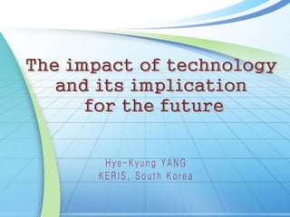 The impact of technology
and its implication
for the future
H y e - K y u n g Y A N G
K E R I S , S o u t h K o r e a
 