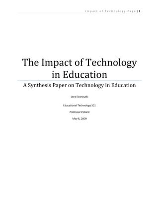 I m p a c t o f T e c h n o l o g y P a g e | 1
The Impact of Technology
in Education
A Synthesis Paper on Technology in Education
Lora Evanouski
Educational Technology 501
Professor Pollard
May 6, 2009
 