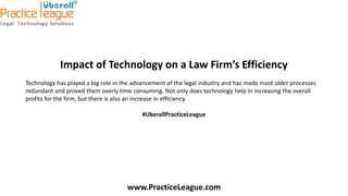 Impact of Technology on a Law Firm’s Efficiency
Technology has played a big role in the advancement of the legal industry and has made most older processes
redundant and proved them overly time consuming. Not only does technology help in increasing the overall
profits for the firm, but there is also an increase in efficiency.
#UberallPracticeLeague
www.PracticeLeague.com
 