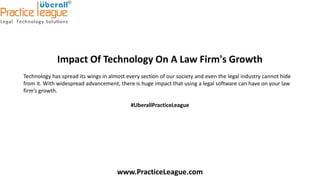Impact Of Technology On A Law Firm's Growth
Technology has spread its wings in almost every section of our society and even the legal industry cannot hide
from it. With widespread advancement, there is huge impact that using a legal software can have on your law
firm’s growth.
#UberallPracticeLeague
www.PracticeLeague.com
 