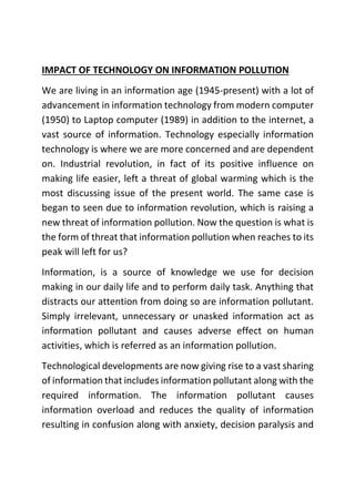 IMPACT OF TECHNOLOGY ON INFORMATION POLLUTION
We are living in an information age (1945-present) with a lot of
advancement in information technology from modern computer
(1950) to Laptop computer (1989) in addition to the internet, a
vast source of information. Technology especially information
technology is where we are more concerned and are dependent
on. Industrial revolution, in fact of its positive influence on
making life easier, left a threat of global warming which is the
most discussing issue of the present world. The same case is
began to seen due to information revolution, which is raising a
new threat of information pollution. Now the question is what is
the form of threat that information pollution when reaches to its
peak will left for us?
Information, is a source of knowledge we use for decision
making in our daily life and to perform daily task. Anything that
distracts our attention from doing so are information pollutant.
Simply irrelevant, unnecessary or unasked information act as
information pollutant and causes adverse effect on human
activities, which is referred as an information pollution.
Technological developments are now giving rise to a vast sharing
of information that includes information pollutant along with the
required information. The information pollutant causes
information overload and reduces the quality of information
resulting in confusion along with anxiety, decision paralysis and
 