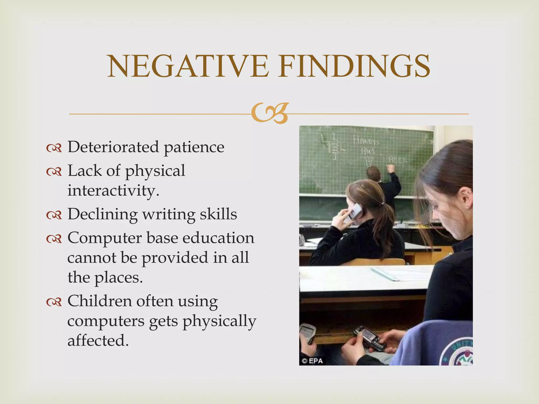 NEGATIVE FINDINGS


 Deteriorated patience
 Lack of physical
interactivity.
 Declining writing skills
 Computer base education
cannot be provided in all
the places.
 Children often using
computers gets physically
affected.

 