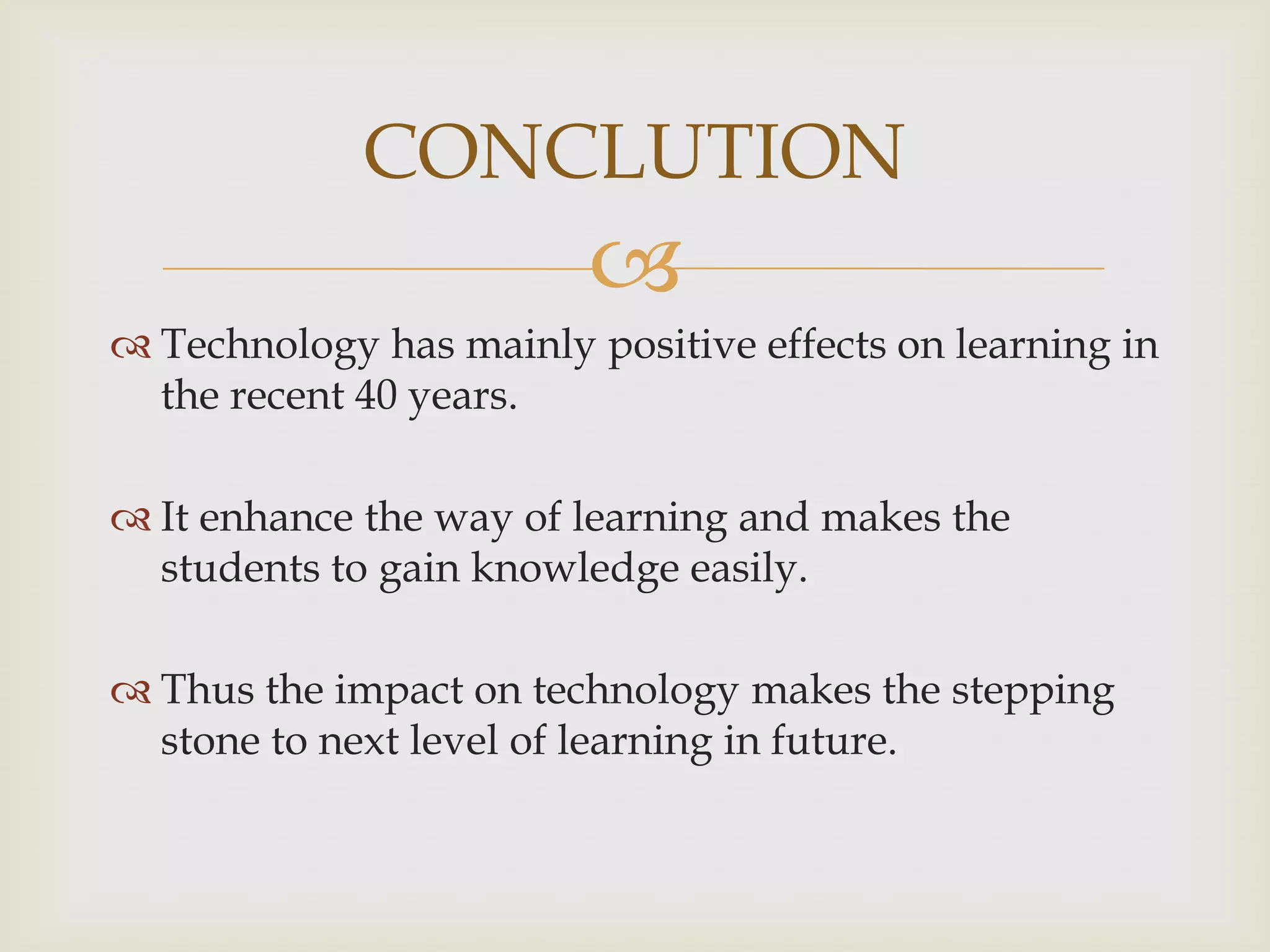 CONCLUTION


 Technology has mainly positive effects on learning in
the recent 40 years.
 It enhance the way of learning and makes the
students to gain knowledge easily.
 Thus the impact on technology makes the stepping
stone to next level of learning in future.

 