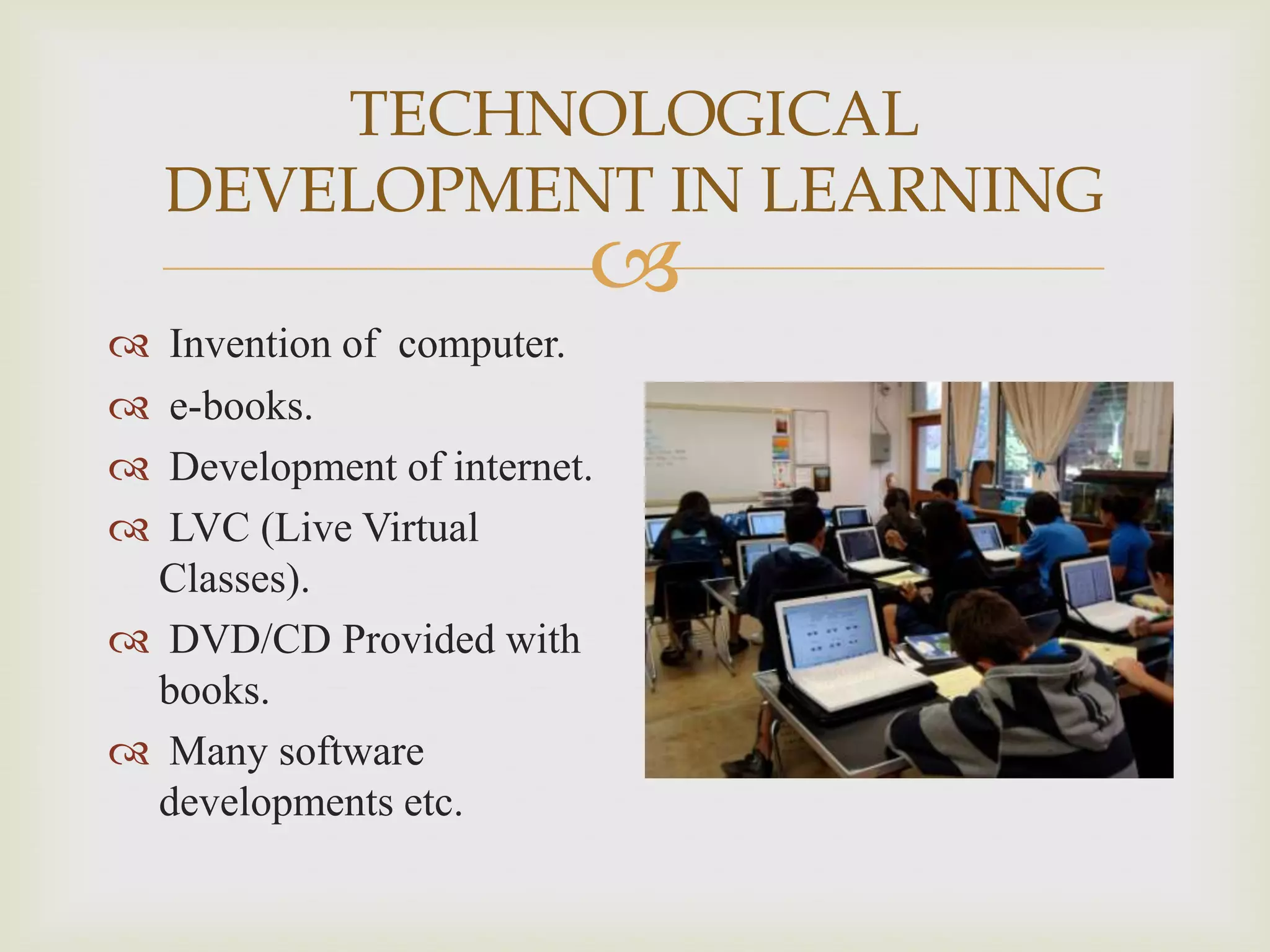 TECHNOLOGICAL
DEVELOPMENT IN LEARNING








Invention of computer.
e-books.
Development of internet.
LVC (Live Virtual
Classes).
 DVD/CD Provided with
books.
 Many software
developments etc.

 