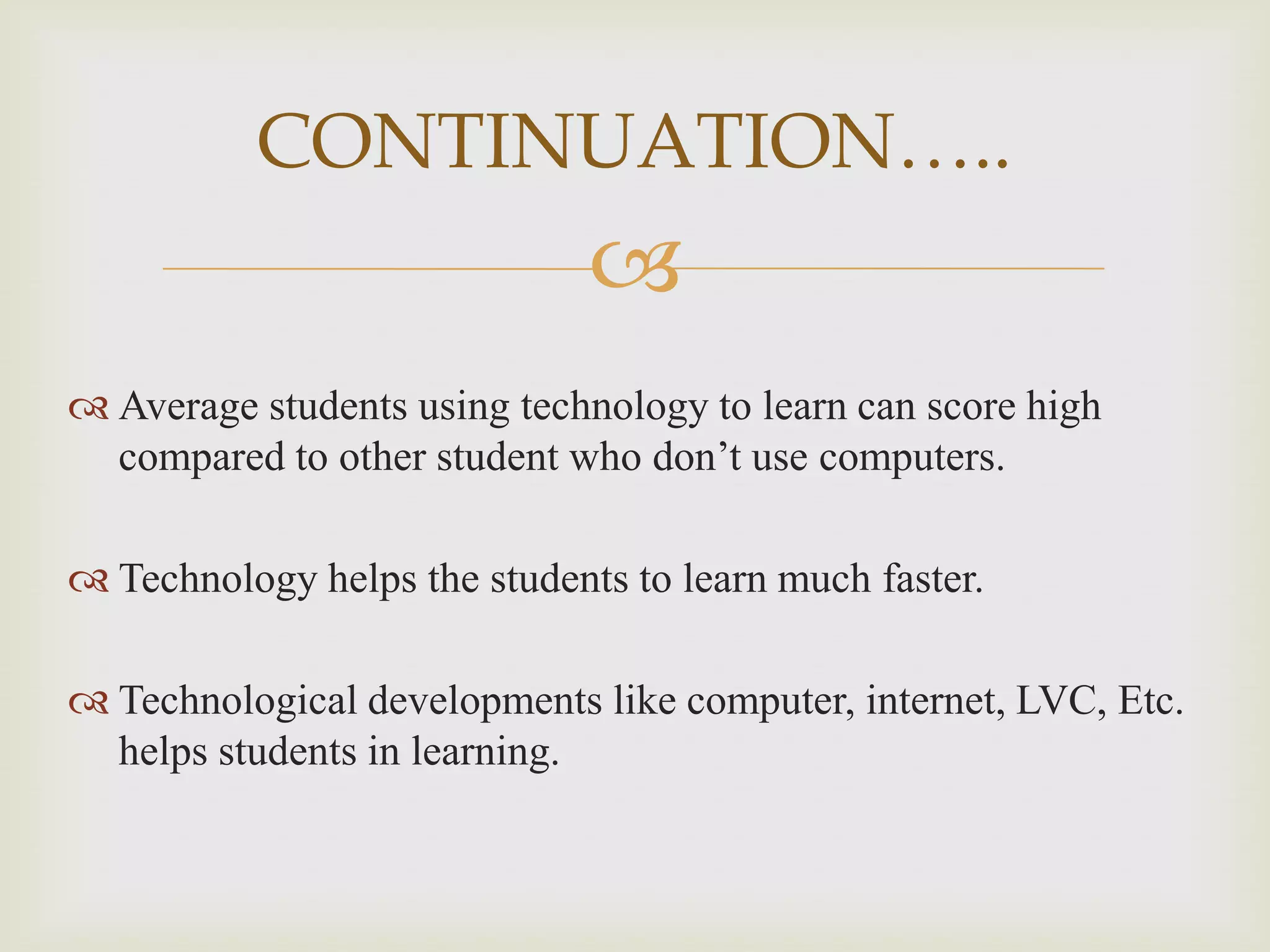 CONTINUATION…..


 Average students using technology to learn can score high
compared to other student who don’t use computers.

 Technology helps the students to learn much faster.
 Technological developments like computer, internet, LVC, Etc.
helps students in learning.

 