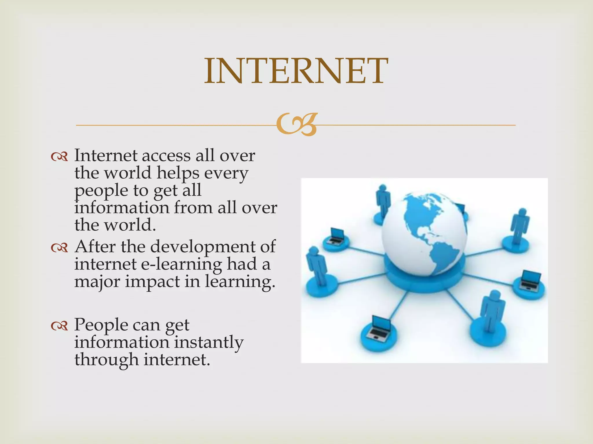 INTERNET



 Internet access all over
the world helps every
people to get all
information from all over
the world.
 After the development of
internet e-learning had a
major impact in learning.
 People can get
information instantly
through internet.

 