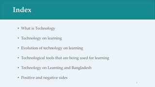 Index
• What is Technology
• Technology on learning
• Evolution of technology on learning
• Technological tools that are being used for learning
• Technology on Learning and Bangladesh
• Positive and negative sides
Index
1
 