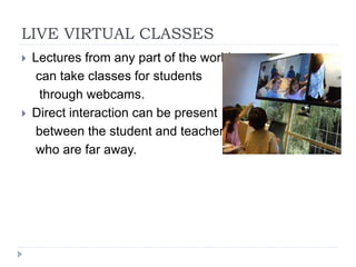 LIVE VIRTUAL CLASSES
 Lectures from any part of the world
can take classes for students
through webcams.
 Direct interaction can be present
between the student and teacher
who are far away.
 