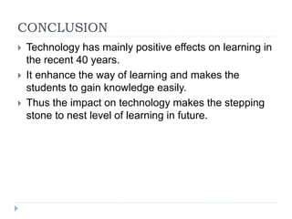 CONCLUSION
 Technology has mainly positive effects on learning in
the recent 40 years.
 It enhance the way of learning and makes the
students to gain knowledge easily.
 Thus the impact on technology makes the stepping
stone to nest level of learning in future.
 