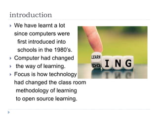 introduction
 We have learnt a lot
since computers were
first introduced into
schools in the 1980’s.
 Computer had changed
 the way of learning.
 Focus is how technology
had changed the class room
methodology of learning
to open source learning.
 