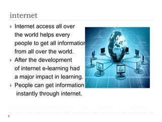internet
 Internet access all over
the world helps every
people to get all information
from all over the world.
 After the development
of internet e-learning had
a major impact in learning.
 People can get information
instantly through internet.
 