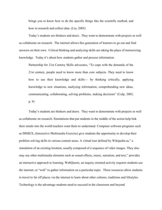Effective and adequate teacher training is an integral element of successful learning programs based on or assisted by technology.Of all these conclusions, “students like learning with computers” is the most meaningful.  A student showing interests in what is being taught is a delight to every teacher. A teacher must take and develop that interest into curiosity and motivation.  Critical thinking programs can provide challenges for students with such motivation. A student using the science program Alien Rescue commented not only on science concepts, but critical-thinking and research.<br />I’ve learned to use all of the scientific method, and to really put my mind into it, just concentrating and focusing. It’s kind of like you’re a real scientist and it brings you to know how to do the specific things like the scientific method, and how to research and collect data.  CITATION Liu05 \l 1033 (Liu, 2005)Today’s students are thinkers and doers.  They want to demonstrate with projects as well as collaborate on research.  The internet allows this generation of learners to go out and find answers on their own.  Critical thinking and analyzing skills are taking the place of memorizing knowledge.  Today it’s about how students gather and process information.<br />Partnership for 21st Century Skills advocates, “To cope with the demands of the 21st century, people need to know more than core subjects. They need to know how to use their knowledge and skills— by thinking critically, applying knowledge to new situations, analyzing information, comprehending new ideas, communicating, collaborating, solving problems, making decisions” (Culp, 2003, p. 9)Today’s students are thinkers and doers.  They want to demonstrate with projects as well as collaborate on research. Simulations that put students in the middle of the action help link their minds into the world teachers want them to understand. Computer software programs such as IMMEX, (Interactive Multimedia Exercise) give students the opportunity to develop their problem solving skills in various content areas. A virtual tour defined by Wikipedia as,” a simulation of an existing location, usually composed of a sequence of video images. They also may use other multimedia elements such as sound effects, music, narration, and text,” provides an interactive approach to learning. WebQuests, an inquiry oriented activity requires students use the internet, or “web” to gather information on a particular topic.  These resources allow students to travel to far off places via the internet to learn about other cultures, traditions and lifestyles. Technology is the advantage students need to succeed in the classroom and beyond<br />Online Teaching & Learning<br />21st century skills mentioned in the previous section, really come into play during an online course. Critical thinking, analysis, collaboration, initiative and communication are just some of skills online students develop during their coursework.  It’s not just about the content.  It’s how you use that content that matters. Whether it’s math, writing workshops, psychology or education technology, how you analyze and synthesize material is just as if not more important than knowing the material in precise detail.<br />Students can benefit greatly in the online course option.  Geography is no longer a deterrent for educational or professional development. In Yvette Aqui’s report, Characteristics of an Online Learner, she notes “a higher percentage of those enrolled in their institution’s distance education courses are legal residents of that same state” (2005). The flexibility to work and review lectures on your own time makes online classes a very attractive educational option.  Especially since many of these potential students work and have family responsibilities.  <br />The online student must bring to the table certain skills and traits in order to be successful.  Basic computer skills in word processing, email management, internet navigation and internet access are important skills for a first time online student.  Time management and self-discipline are vital in being successful in the online academic world. The student is in charge of checking for assignments, meeting deadlines and keeping up with posting discussions for classmates. At first glance taking an online class may appear easier than its classroom counterpart, but that it simply not true.  <br />Results from this study indicated that participants spent anywhere between 4 to 7 days a week working on the course. About 49% of the respondents devoted at least 6-10 hours a week on course related activities (both off and online). (Aqui, 2005)Just like any other class, online classes take time and patience to develop.  However, the uncertainty of communication via email and discussion boards can be fearful to many instructors and students. Interaction is a key component to a successful experience in an online class. Teachers must be skilled in ways to develop a sense of community among learners engaging primarily through keyboard and mouse. An online courses’ success depends on a positive environment where students are constantly involved with classmates and the instructor. “Instructor assistance, interpersonal encouragement, and collaborative peer interaction is needed to create more satisfactory and effective online learning environments”  CITATION Ive05 \l 1033 (Ivers, 2005). Small group activities and constant feedback by both instructor and peers helps to build this sense of community. Once a sense of community and involvement are established most students feel just as comfortable in their online class as they would be in a traditional classroom.  <br />Online courses are growing at an astounding rate, resulting in a demand for online teachers.  The need for coursework at every level from certification to doctorate level classes makes the need for online instructors high. Even as many K-12 systems and universities develop plans to provide online classes for their students, finding those individuals with the skills and knowledge to design such classes can be difficult. This is a sign of the times; teaching and technology moving together to provide educational opportunities in the online world.<br />Future of Teaching and Technology<br />Changes in technology mean changes in the teaching methodology that goes along with it. Money is being invested not only in professional development, but for up-to-date equipment designed specifically for classroom.  There is definite government support to make classroom technology part of our future. “The U.S. Congress, in 1994, announced that facilitating teachers to use technology effectively may be the most important step to ensuring that current and future investments in technology are fulfilled” (Stubbs, 2007). Schools can apply for grants to purchase technology needs from laptop computers to teacher training. <br />Technological innovations continue to adapt into education. SmartBoard technology provides teachers with many options for student participation and collaboration. PDAs and GPS devices once thought to be only for professional adults are now being used by children in classrooms across the country. The video posting site YouTube has become so popular that EduTube and TeacherTube were developed to fill a need for online video presentation from the educational perspective.   Many students will use Google just to see what is out there.  The “there” is as abstract a place as one could imagine, but to today’s students that normal.  Technology is a fabric of our lives, so it must be for the education of our students.<br />Conclusion<br />Over the past several decades there have been great advances in the world of technology.  It is important for educators to keep up with the current trends and innovations.  While technology for technology’s sake should never be the answer, it is important to know what is available and how it can be used in the classroom. Today’s classrooms are filled with students of varying learning styles and interests. Technology can be an important tool in bridging the gap between student interest and teacher knowledge.  <br />As today’s future teachers are being trained, it is important they understand the importance of technology and the role it should play in education.  A group of pre-service teachers at the University of Florida were surveyed about their perceptions on integrating technology into their teaching and learning environments.  Here is a response from Participant 1:<br />Technology would be just a part of teacher education and not apart from teacher<br />education. It would look like the content of the teacher education concept that<br />happened to use technology—not where it looks like technology. Technology<br />would be everywhere but it wouldn’t be noticed because it was so embedded in<br />the lesson, course, and context. (Swain, 2005)<br />Technology literacy, knowing about technology, will not be the norm.  Technology fluency, being able to use technology, will be the standard.  As more information is made accessible via the internet it becomes more important for tomorrow’s students to know how to access that information and how to use it.<br />It is important that local, state and national standards dictate technology be integrated into content standards.  Technology cannot simply be its own content standard. Technology is used in many aspects of our daily lives, so we must prepare our future citizens to effectively use current technology.  We must also instill these same students with the imagination to take today’s technology and develop it into tomorrow’s innovation.<br />References<br />Aqui, Y. M. (2005). Characteristics of the online learner: Experiences, participation level, and achievement. Las Vegas, NV.<br />Culp, K. M. (2003). A retrospective on twenty years of educational technology policy. U.S. Department of Education, Office of Educational Technology.<br />Fouts, J. T. (2003). Research on computers and education. Seattle: Bill and Melinda Gates Foundation.<br />Ivers, K., Lee, J., Carter-Wells, J. (2005). Students’ attitudes and perceptions of online instruction. Fullerton, CA.<br />Liu, M. (2005). Motivating students through problem-based learning. Austin, TX.<br />Stratham, D. S., & Torell, C. R. (1996). Computers in the classroom: the impact on student learning. Boise, ID: Army Research Institute.<br />Stubbs, K. (2007). Use of technology in teacher preparation programs. National Educational Computing Conference. San Antonio, TX.<br />Swain, C. (2005). Technology in teacher education: Faculty visions and decision making. National Educational Computing Conference. San Antonio, TX.<br />