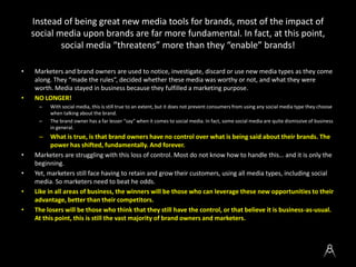 Instead of being great new media tools for brands, most of the impact of
social media upon brands are far more fundamental. In fact, at this
point, social media “threatens” more than they “enable” brands!
• Marketers and brand owners are used to notice, investigate, discard or use new media types as they come
along. They “made the rules”, decided whether these media was worthy or not, and what they were
worth. Media stayed in business because they fulfilled a marketing purpose.
• NO LONGER!
– With social media, this is still true to an extent, but it does not prevent consumers from using any social media type they choose
when talking about the brand.
– The brand owner has a far lesser “say” when it comes to social media. In fact, some social media are quite dismissive of business
in general.
– What is true, is that brand owners have no control over what is being said about their brands. The
power has shifted, fundamentally. And forever.
• Marketers are struggling with this loss of control. Most do not know how to handle this… and it is only the
beginning.
• Yet, marketers still face having to retain and grow their customers, using all media types, including social
media. So marketers need to beat he odds.
• Like in all areas of business, the winners will be those who can leverage these new opportunities to their
advantage, better than their competitors.
• The losers will be those who think that they still have the control, or that believe it is business-as-usual.
At this point, this is still the vast majority of brand owners and marketers.
 