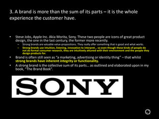 3. A brand is more than the sum of its parts – it is the whole
experience the customer have.
• Steve Jobs, Apple Inc. Akia Morita, Sony. These two people are icons of great product
design, the one in the last century, the former more recently.
– Strong brands are valuable value-propositions. They really offer something that is good and what works.
– Strong brands use intuition, listening, innovation to interpret… so even though these kinds of people do
not do formal consumer research, they are intuitively attuned with their environment and the people they
design products for.
• Brand is often still seen as “a marketing, advertising or identity thing” – that whilst
strong brands have inherent integrity or functionality.
• A strong brand is the collective sum of its parts… as outlined and elaborated upon in my
book, “The Brand Book”.
 