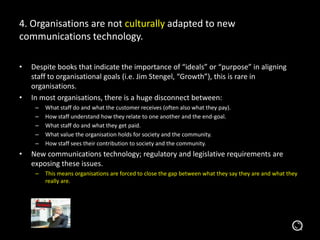 4. Organisations are not culturally adapted to new
communications technology.
• Despite books that indicate the importance of “ideals” or “purpose” in aligning
staff to organisational goals (i.e. Jim Stengel, “Growth”), this is rare in
organisations.
• In most organisations, there is a huge disconnect between:
– What staff do and what the customer receives (often also what they pay).
– How staff understand how they relate to one another and the end-goal.
– What staff do and what they get paid.
– What value the organisation holds for society and the community.
– How staff sees their contribution to society and the community.
• New communications technology; regulatory and legislative requirements are
exposing these issues.
– This means organisations are forced to close the gap between what they say they are and what they
really are.
 
