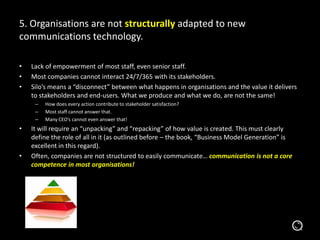 5. Organisations are not structurally adapted to new
communications technology.
• Lack of empowerment of most staff, even senior staff.
• Most companies cannot interact 24/7/365 with its stakeholders.
• Silo’s means a “disconnect” between what happens in organisations and the value it delivers
to stakeholders and end-users. What we produce and what we do, are not the same!
– How does every action contribute to stakeholder satisfaction?
– Most staff cannot answer that.
– Many CEO’s cannot even answer that!
• It will require an “unpacking” and “repacking” of how value is created. This must clearly
define the role of all in it (as outlined before – the book, “Business Model Generation” is
excellent in this regard).
• Often, companies are not structured to easily communicate… communication is not a core
competence in most organisations!
 