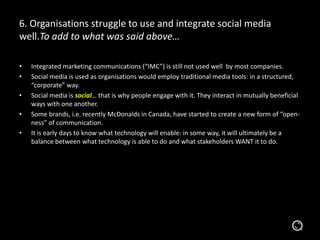 6. Organisations struggle to use and integrate social media
well.To add to what was said above…
• Integrated marketing communications (“IMC”) is still not used well by most companies.
• Social media is used as organisations would employ traditional media tools: in a
structured, “corporate” way.
• Social media is social… that is why people engage with it. They interact in mutually beneficial
ways with one another.
• Some brands, i.e. recently McDonalds in Canada, have started to create a new form of “open-
ness” of communication.
• It is early days to know what technology will enable: in some way, it will ultimately be a
balance between what technology is able to do and what stakeholders WANT it to do.
 