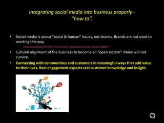 Integrating social media into business properly -
”how to”.
• Social media is about “social & human” issues, not brands. Brands are not used to
working this way.
– How would you feel if a friend sells insurance at your dinner table?
• Cultural alignment of the business to become an “open system”. Many will not
survive.
• Connecting with communities and customers in meaningful ways that add value
to their lives. Real engagement expects real customer knowledge and insight.
 