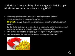 7. The issue is not the ability of technology, but deciding upon
which one to use and most importantly, HOW.
• Technology proliferation is increasing – making selection complex.
• Social media is fast becoming as “SPAM” prone.
• CONTENT is key, yet it remains the one area that is most variable, i.e. content
quality.
• So the challenge is how to communicate, in meaningful and engaging ways, that
adds reciprocal value to all stakeholders of the communication.
• This is often content that is engaging, meaningful, useful, funny, relevant…
• This means more focus on understanding, listening and creativity.
 