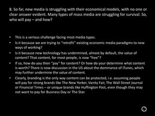 8. So far, new media is struggling with their economical models, with no one or
clear answer evident. Many types of mass media are struggling for survival.
So, who will pay – and how?
• This is a serious challenge facing most media types.
• Is it because we are trying to “retrofit” existing economic media paradigms to new
ways of working?
• Is it because new technology has undermined, almost by default, the value of
content? That content, for most people, is now “free”?
• If so, how do you then “pay” for content? Or how do your determine what content
is worth? There is now discussion in the US about the dominance of iTunes, which
may further undermine the value of content.
• Clearly, branding is the only way content can be protected, i.e. assuming people
will pay for strong brands like The New Yorker, Vanity Fair, The Wall Street Journal
or Financial Times – or unique brands like Huffington Post, even though they may
not want to pay for Business Day or The Star.
 