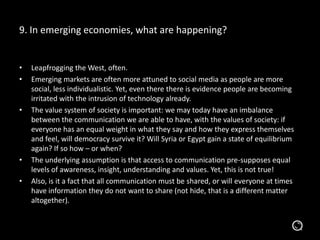9. In emerging economies, what are happening?
• Leapfrogging the West, often.
• Emerging markets are often more attuned to social media as people are more
social, less individualistic. Yet, even there there is evidence people are becoming
irritated with the intrusion of technology already.
• The value system of society is important: we may today have an imbalance
between the communication we are able to have, with the values of society: if
everyone has an equal weight in what they say and how they express themselves
and feel, will democracy survive it? Will Syria or Egypt gain a state of equilibrium
again? If so how – or when?
• The underlying assumption is that access to communication pre-supposes equal
levels of awareness, insight, understanding and values. Yet, this is not true!
• Also, is it a fact that all communication must be shared, or will everyone at times
have information they do not want to share (not hide, that is a different matter
altogether).
 