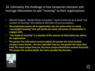 10. Ultimately, the challenge is how companies interpret and
leverage information to add “meaning” to their organisations.
• Roberto Verganti, “Design-Driven Innovation”: much of what we do is about “the
creation of meaning”, the traditional definition of communications.
• The production process of an organisation, has one prime drive: to create
“meaningful meaning” that will satisfy the needs and wants of stakeholders it
engages with.
• “The depth of meaning” is a function of the amount of information you add to
the organisation.
• The greater the information content added, the greater the value
created, compare iconic brands… the less replicable they are, the greater the
value they hold. The more unique they are, the more unique information content
they hold. The deeper the content depth, the more valuable they become.
 